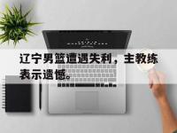 电子竞技排名-辽宁男篮遭遇失利，主教练表示遗憾。