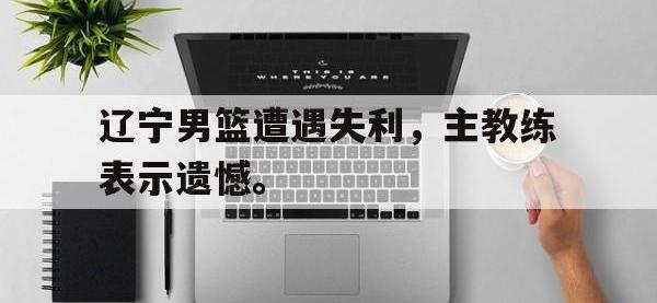 电子竞技排名-辽宁男篮遭遇失利，主教练表示遗憾。