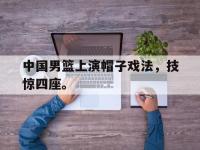 IM电竞游戏综合-中国男篮上演帽子戏法，技惊四座。