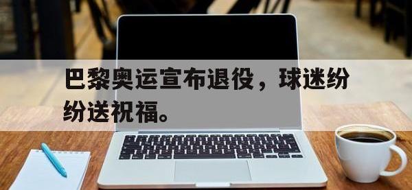 电子竞技下载网址-巴黎奥运宣布退役，球迷纷纷送祝福。