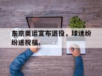 IM电竞游戏综合-东京奥运宣布退役，球迷纷纷送祝福。