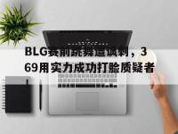 电子竞技排名-BLG赛前跳舞遭讽刺，369用实力成功打脸质疑者！