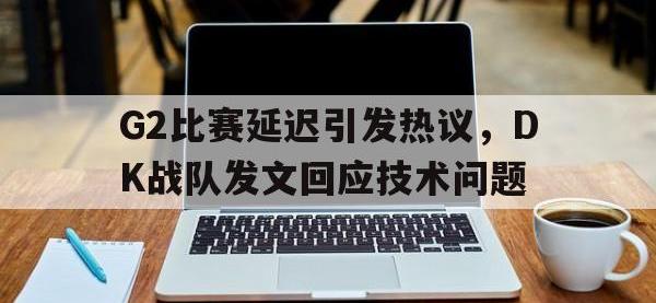 电子竞技排名-G2比赛延迟引发热议，DK战队发文回应技术问题