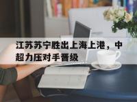 电子竞技下载网址-江苏苏宁胜出上海上港，中超力压对手晋级