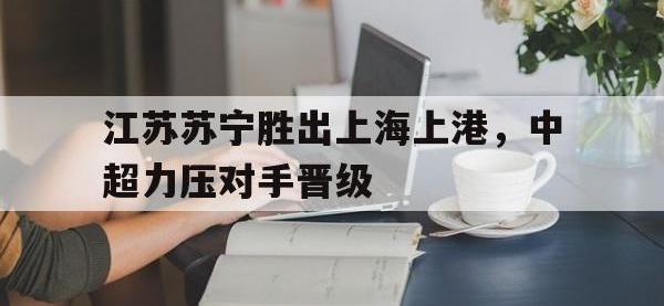 电子竞技下载网址-江苏苏宁胜出上海上港，中超力压对手晋级
