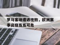 电子竞技排名-罗马客场遭遇挫败，欧洲赛事资格岌岌可危