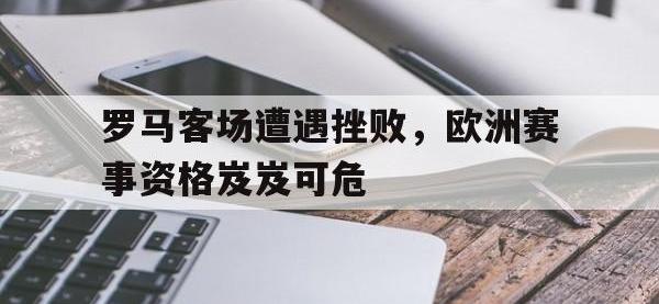 电子竞技排名-罗马客场遭遇挫败，欧洲赛事资格岌岌可危