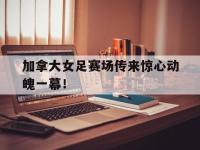 电子竞技排名-加拿大女足赛场传来惊心动魄一幕！