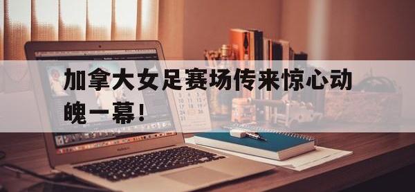 电子竞技排名-加拿大女足赛场传来惊心动魄一幕！