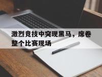 IM电竞游戏综合-激烈竞技中突现黑马，席卷整个比赛现场
