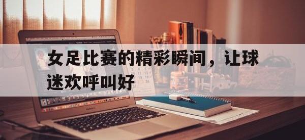 IM电竞游戏综合-女足比赛的精彩瞬间，让球迷欢呼叫好