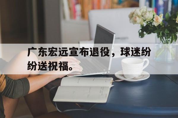电子竞技排名-广东宏远宣布退役，球迷纷纷送祝福。