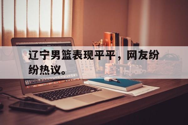 辽宁男篮表现平平，网友纷纷热议。