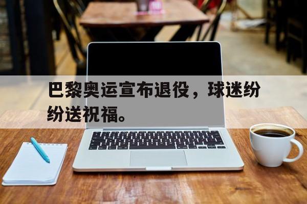 巴黎奥运宣布退役，球迷纷纷送祝福。