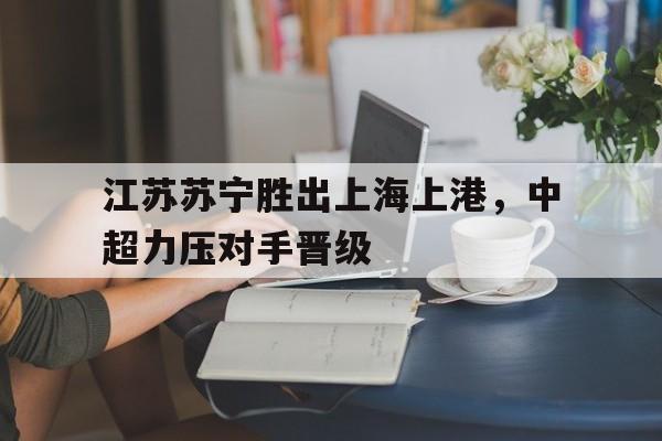 江苏苏宁胜出上海上港，中超力压对手晋级