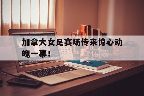 加拿大女足赛场传来惊心动魄一幕！