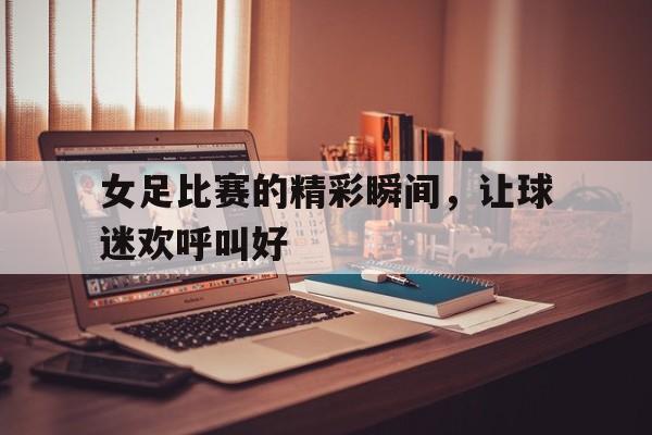 女足比赛的精彩瞬间，让球迷欢呼叫好